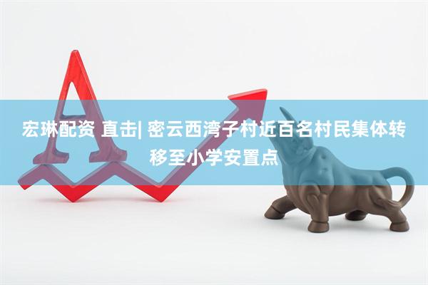 宏琳配资 直击| 密云西湾子村近百名村民集体转移至小学安置点