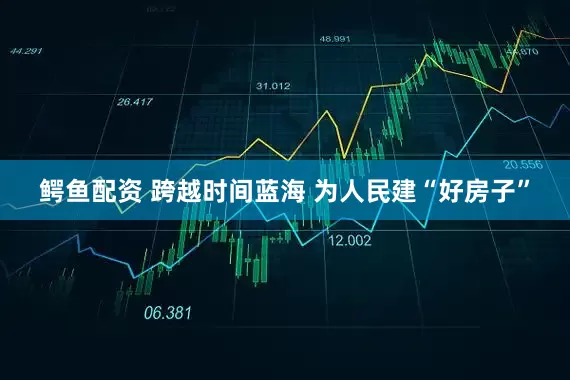 鳄鱼配资 跨越时间蓝海 为人民建“好房子”
