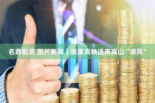 名鼎配资 图片新闻｜渝厦高铁送来高山“凉风”