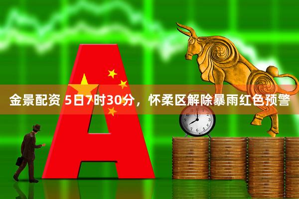 金景配资 5日7时30分，怀柔区解除暴雨红色预警