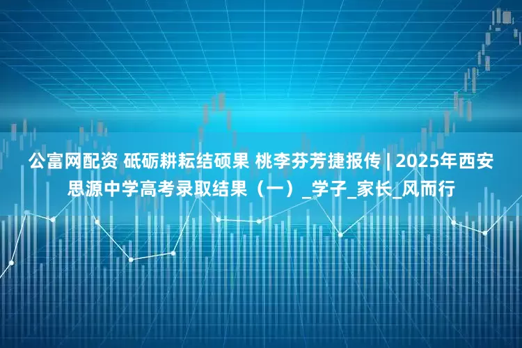 公富网配资 砥砺耕耘结硕果 桃李芬芳捷报传 | 2025年西安思源中学高考录取结果（一）_学子_家长_风而行