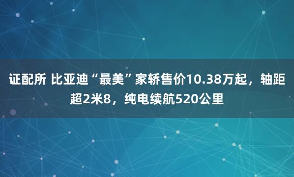 证配所 比亚迪“最美”家轿售价10.38万起，轴距超2米8，纯电续航520公里