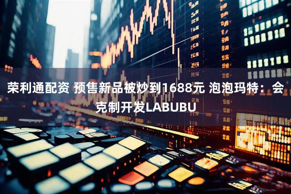 荣利通配资 预售新品被炒到1688元 泡泡玛特：会克制开发LABUBU