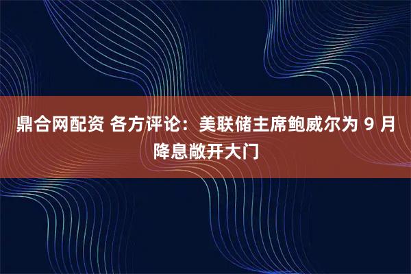 鼎合网配资 各方评论：美联储主席鲍威尔为 9 月降息敞开大门