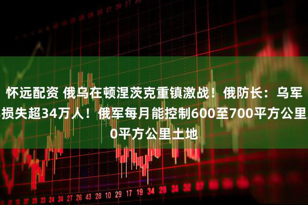 怀远配资 俄乌在顿涅茨克重镇激战！俄防长：乌军今年损失超34万人！俄军每月能控制600至700平方公里土地