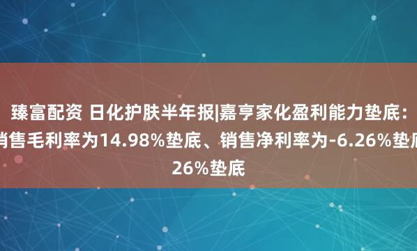 臻富配资 日化护肤半年报|嘉亨家化盈利能力垫底：销售毛利率为14.98%垫底、销售净利率为-6.26%垫底
