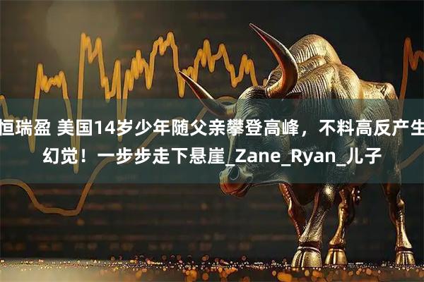 恒瑞盈 美国14岁少年随父亲攀登高峰，不料高反产生幻觉！一步步走下悬崖_Zane_Ryan_儿子