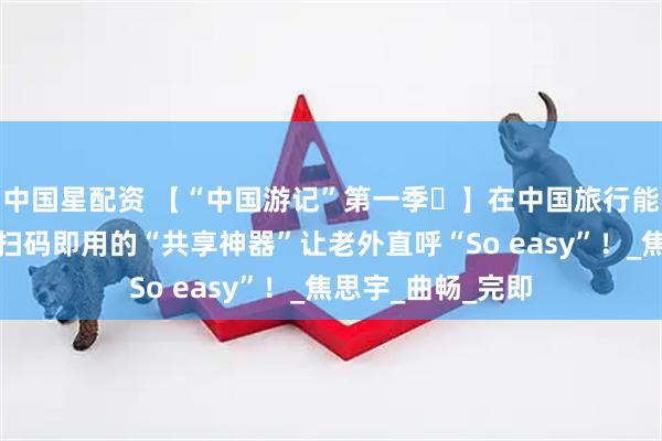 中国星配资 【“中国游记”第一季㊺】在中国旅行能有多省心？这些扫码即用的“共享神器”让老外直呼“So easy”！_焦思宇_曲畅_完即