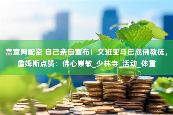 富宣网配资 自己亲自宣布！文班亚马已成佛教徒，詹姆斯点赞：佛心崇敬_少林寺_活动_体重