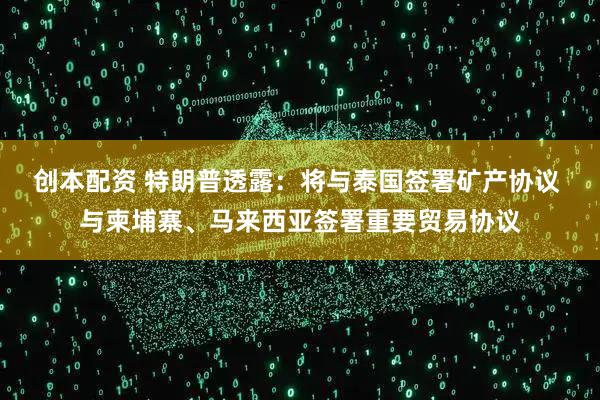 创本配资 特朗普透露：将与泰国签署矿产协议 与柬埔寨、马来西亚签署重要贸易协议