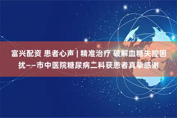 富兴配资 患者心声 | 精准治疗 破解血糖失控困扰——市中医院糖尿病二科获患者真挚感谢