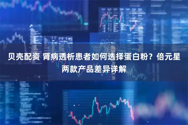 贝壳配资 肾病透析患者如何选择蛋白粉？倍元星两款产品差异详解