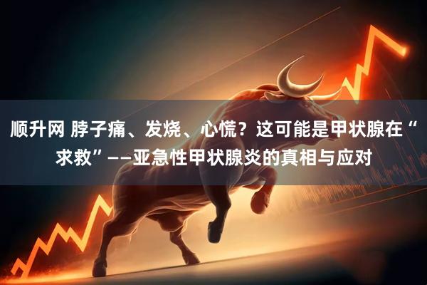 顺升网 脖子痛、发烧、心慌？这可能是甲状腺在“求救”——亚急性甲状腺炎的真相与应对