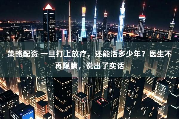 策略配资 一旦打上放疗，还能活多少年？医生不再隐瞒，说出了实话